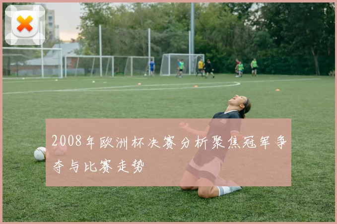 2008年欧洲杯决赛分析聚焦冠军争夺与比赛走势