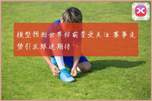 模型预测世界杯前景受关注 赛事走势引发球迷期待