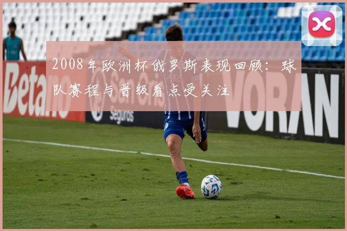2008年欧洲杯俄罗斯表现回顾:球队赛程与晋级看点受关注