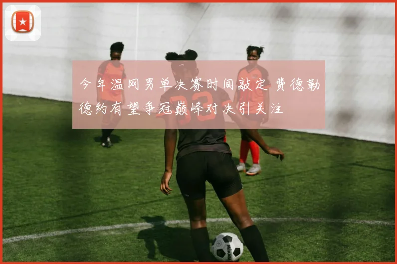 今年温网男单决赛时间敲定 费德勒德约有望争冠巅峰对决引关注