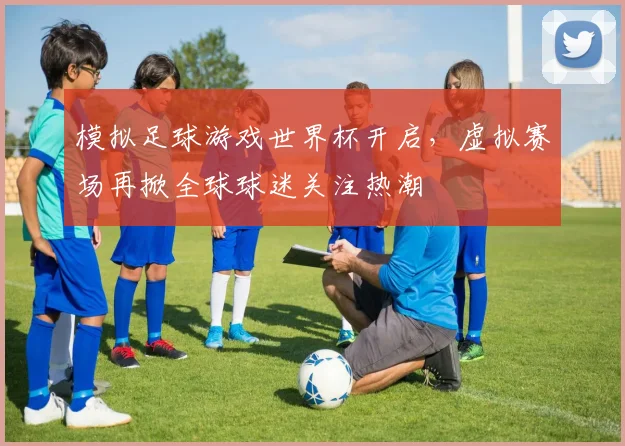 模拟足球游戏世界杯开启,虚拟赛场再掀全球球迷关注热潮