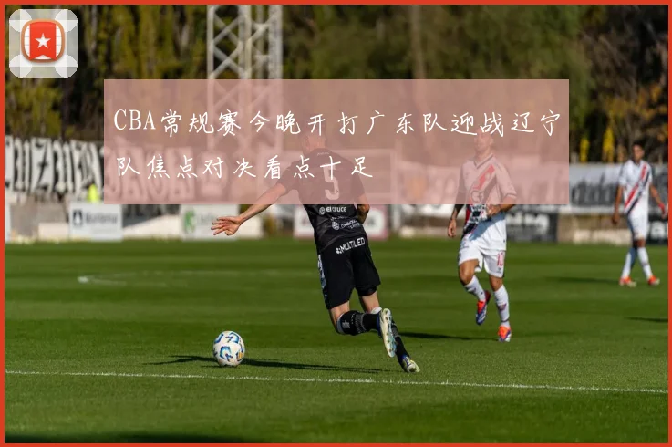 CBA常规赛今晚开打广东队迎战辽宁队焦点对决看点十足