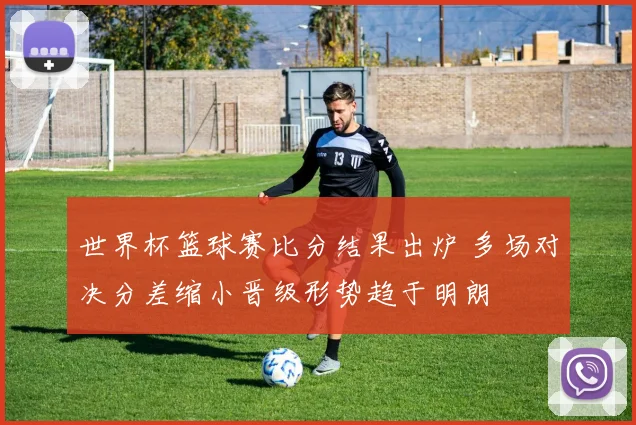 世界杯篮球赛比分结果出炉 多场对决分差缩小晋级形势趋于明朗