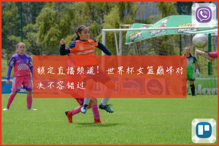 锁定直播频道！世界杯女篮巅峰对决不容错过