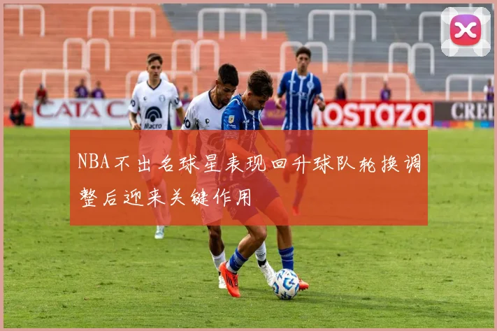 NBA不出名球星表现回升球队轮换调整后迎来关键作用