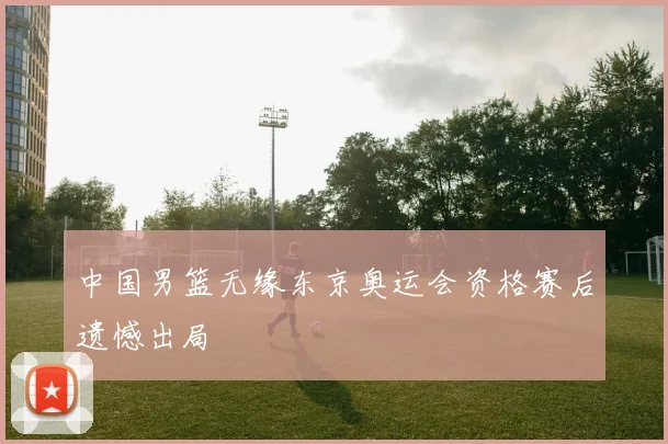 中国男篮无缘东京奥运会资格赛后遗憾出局