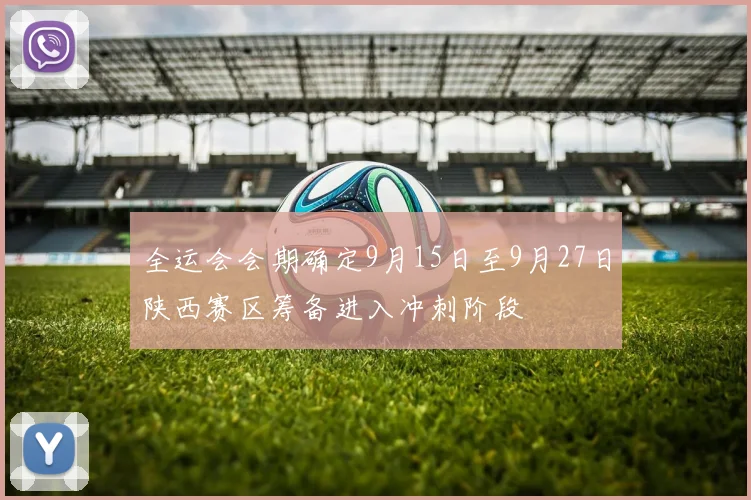 全运会会期确定9月15日至9月27日陕西赛区筹备进入冲刺阶段