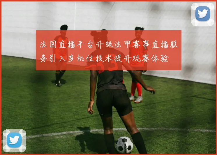 法国直播平台升级法甲赛事直播服务引入多机位技术提升观赛体验