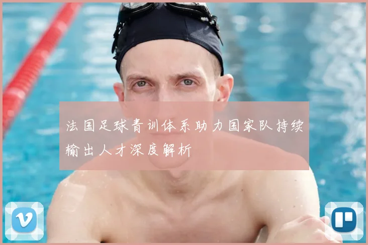 法国足球青训体系助力国家队持续输出人才深度解析