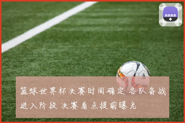 篮球世界杯决赛时间确定 各队备战进入阶段 决赛看点提前曝光