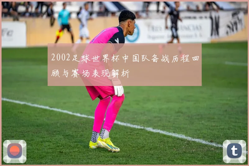 2002足球世界杯中国队备战历程回顾与赛场表现解析