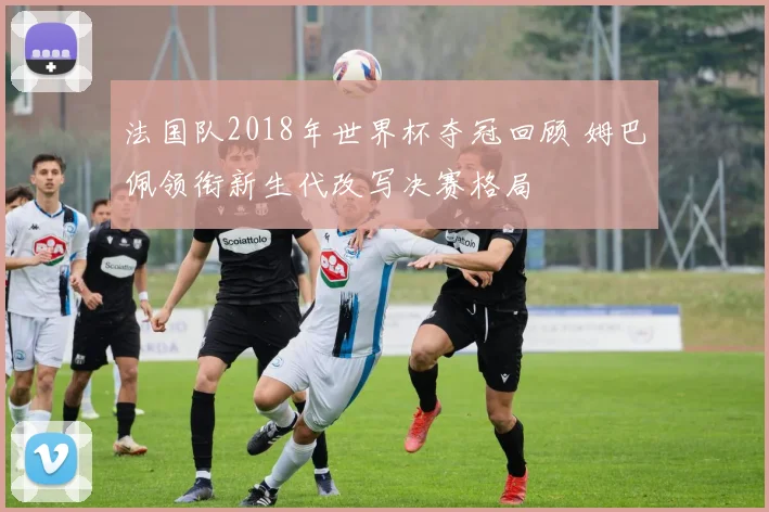 法国队2018年世界杯夺冠回顾 姆巴佩领衔新生代改写决赛格局