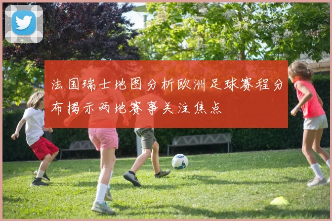 法国瑞士地图分析欧洲足球赛程分布揭示两地赛事关注焦点