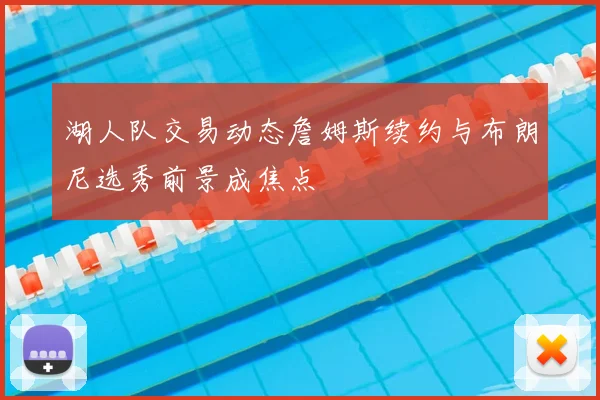 湖人队交易动态詹姆斯续约与布朗尼选秀前景成焦点