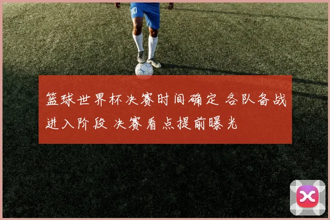 篮球世界杯决赛时间确定 各队备战进入阶段 决赛看点提前曝光
