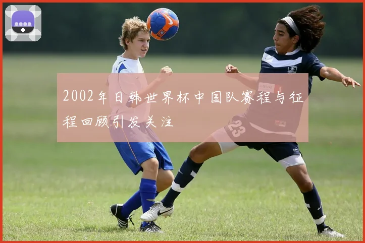 2002年日韩世界杯中国队赛程与征程回顾引发关注