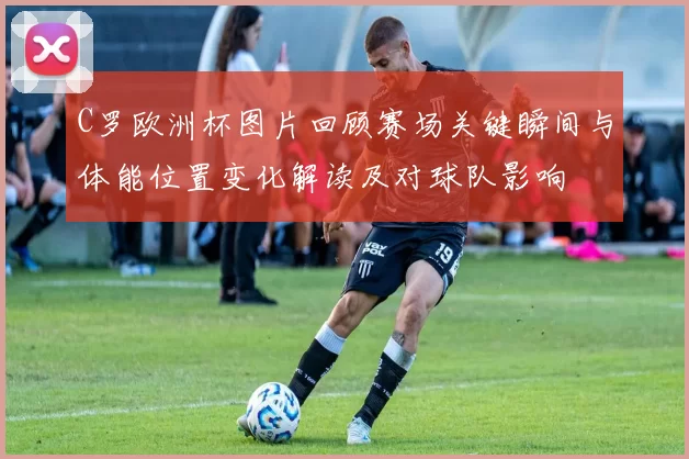 C罗欧洲杯图片回顾赛场关键瞬间与体能位置变化解读及对球队影响