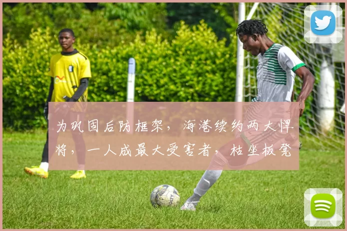 为巩固后防框架，海港续约两大悍将，一人成最大受害者，枯坐板凳7年