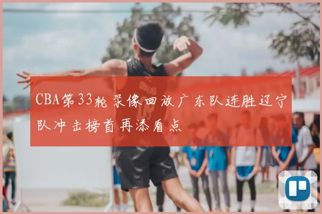 CBA第33轮录像回放广东队连胜辽宁队冲击榜首再添看点