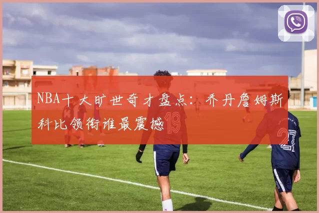 NBA十大旷世奇才盘点：乔丹詹姆斯科比领衔谁最震撼