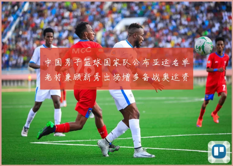 中国男子篮球国家队公布亚运名单老将兼顾新秀出场增多备战奥运资格赛