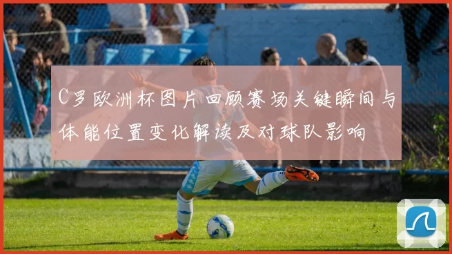 C罗欧洲杯图片回顾赛场关键瞬间与体能位置变化解读及对球队影响