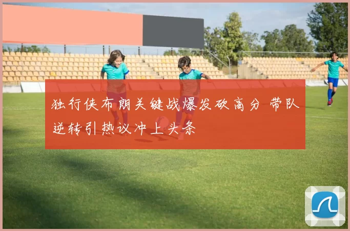 独行侠布朗关键战爆发砍高分 带队逆转引热议冲上头条