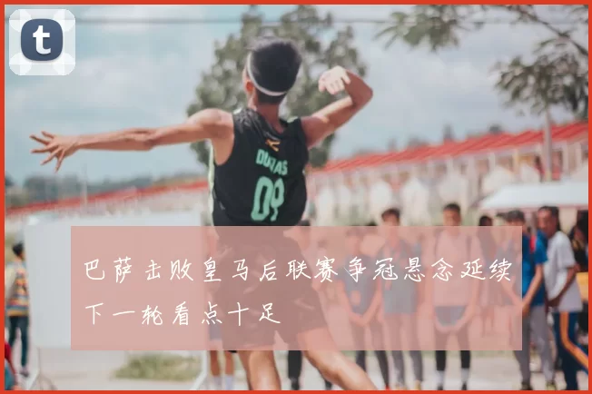 巴萨击败皇马后联赛争冠悬念延续下一轮看点十足