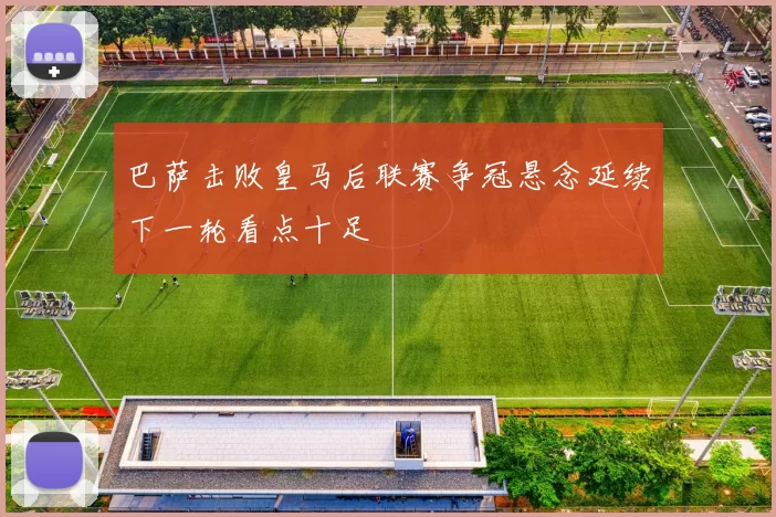 巴萨击败皇马后联赛争冠悬念延续下一轮看点十足