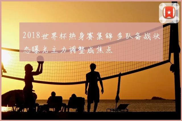 2018世界杯热身赛集锦 多队备战状态曝光主力调整成焦点