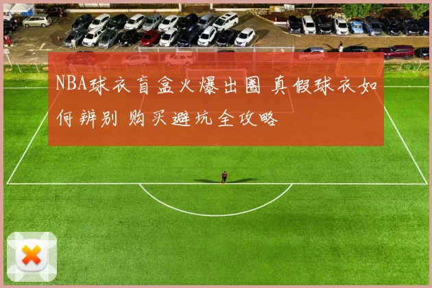 NBA球衣盲盒火爆出圈 真假球衣如何辨别 购买避坑全攻略