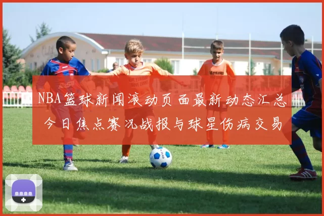 NBA篮球新闻滚动页面最新动态汇总 今日焦点赛况战报与球星伤病交易追踪