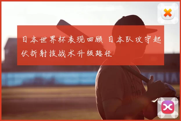 日本世界杯表现回顾 日本队攻守起伏折射技战术升级路径