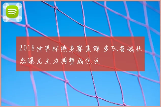 2018世界杯热身赛集锦 多队备战状态曝光主力调整成焦点