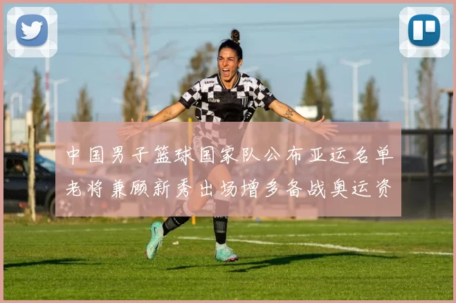 中国男子篮球国家队公布亚运名单老将兼顾新秀出场增多备战奥运资格赛