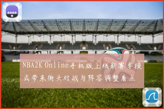 NBA2K Online手机版上线新赛季模式带来街头对战与阵容调整看点