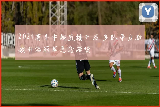 2024赛季中超直播开启 多队争分激战升温冠军悬念延续