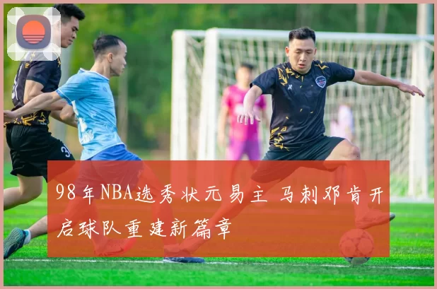 98年NBA选秀状元易主 马刺邓肯开启球队重建新篇章
