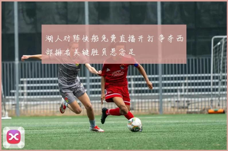 湖人对阵快船免费直播开打 争夺西部排名关键胜负悬念足