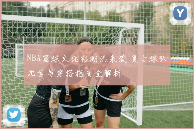 NBA篮球文化衫潮流来袭 复古球队元素与穿搭指南全解析