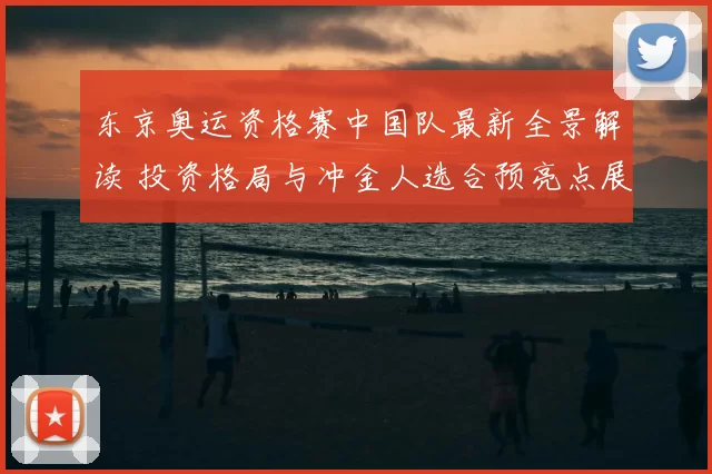 东京奥运资格赛中国队最新全景解读 投资格局与冲金人选合预亮点展