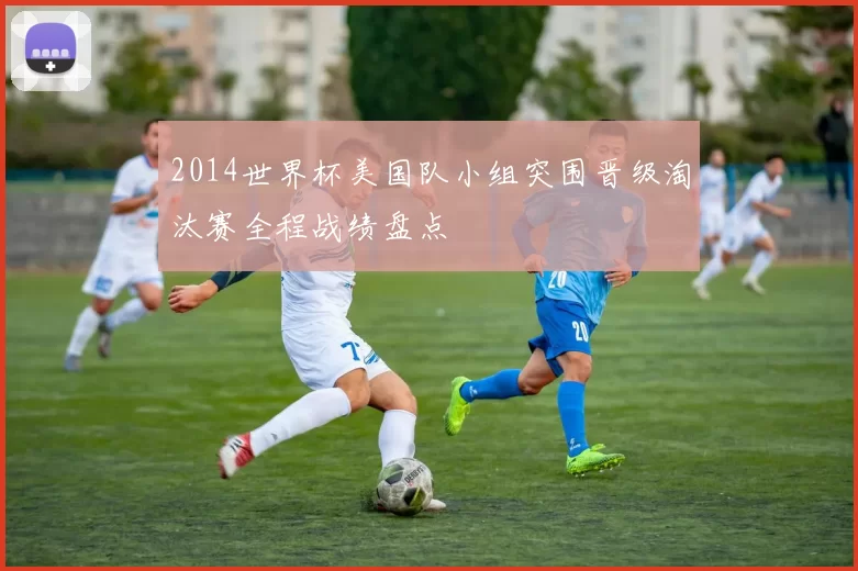 2014世界杯美国队小组突围晋级淘汰赛全程战绩盘点