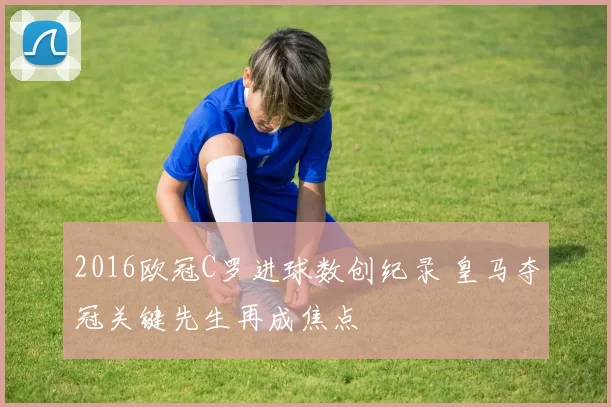 2016欧冠C罗进球数创纪录 皇马夺冠关键先生再成焦点