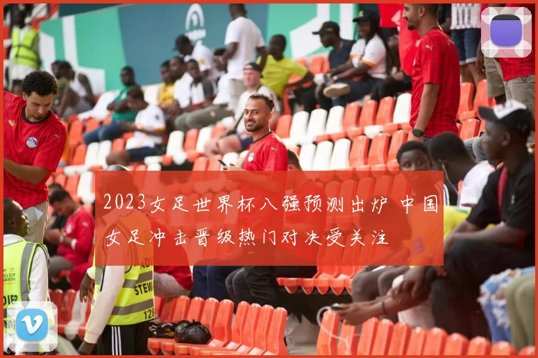 2023女足世界杯八强预测出炉 中国女足冲击晋级热门对决受关注