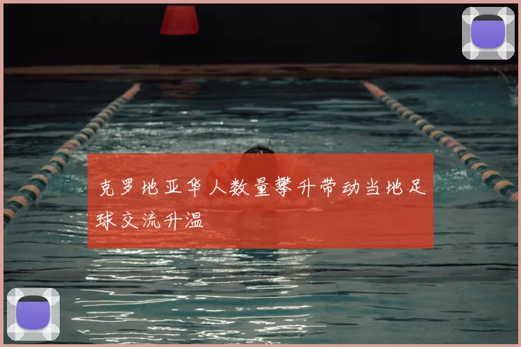 克罗地亚华人数量攀升带动当地足球交流升温