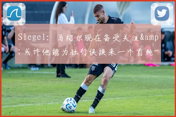 Siegel：马绍尔现在备受关注&amp;或许他能为独行侠换来一个首轮-NBA新闻