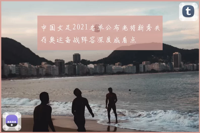 中国女足2021名单公布老将新秀共存奥运备战阵容深度成看点