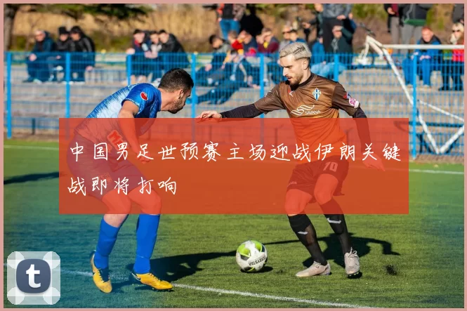 中国男足世预赛主场迎战伊朗关键战即将打响