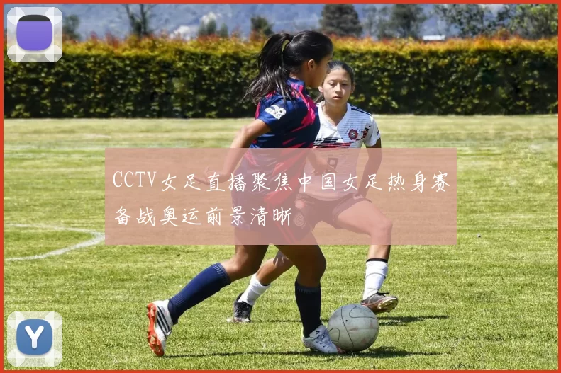 CCTV女足直播聚焦中国女足热身赛备战奥运前景清晰