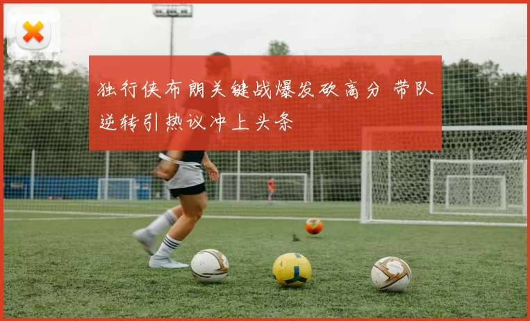 独行侠布朗关键战爆发砍高分 带队逆转引热议冲上头条